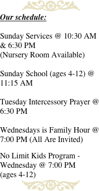 ￼
Our schedule:

Sunday Services @ 10:30 AM & 6:30 PM  
(Nursery Room Available)

Sunday School (ages 4-12) @ 11:15 AM 

Tuesday Intercessory Prayer @ 6:30 PM 

Wednesdays is Family Hour @ 7:00 PM (All Are Invited) 

No Limit Kids Program - Wednesday @ 7:00 PM 
(ages 4-12)
￼